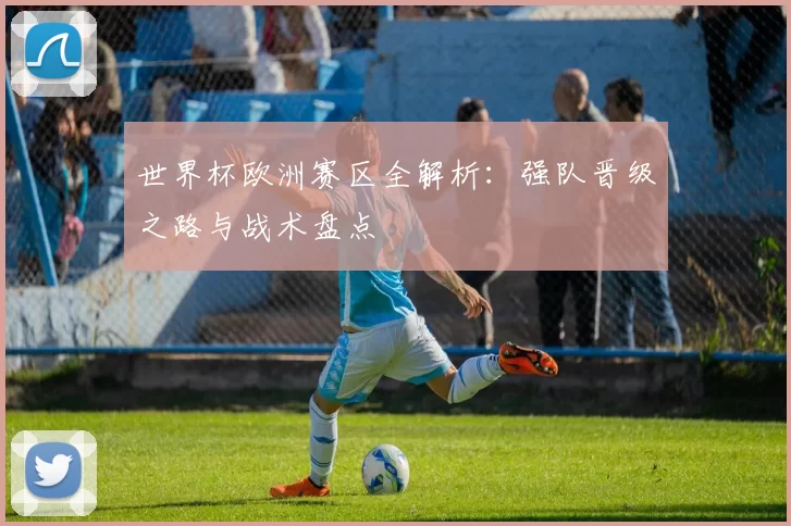 世界杯欧洲赛区全解析:强队晋级之路与战术盘点