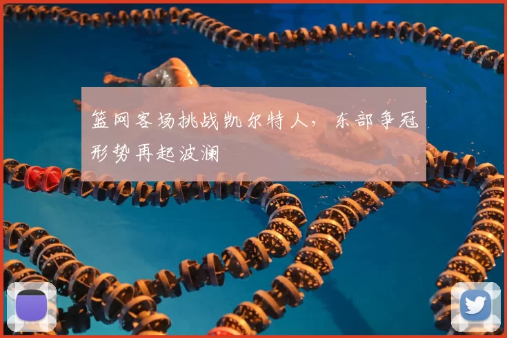 篮网客场挑战凯尔特人,东部争冠形势再起波澜