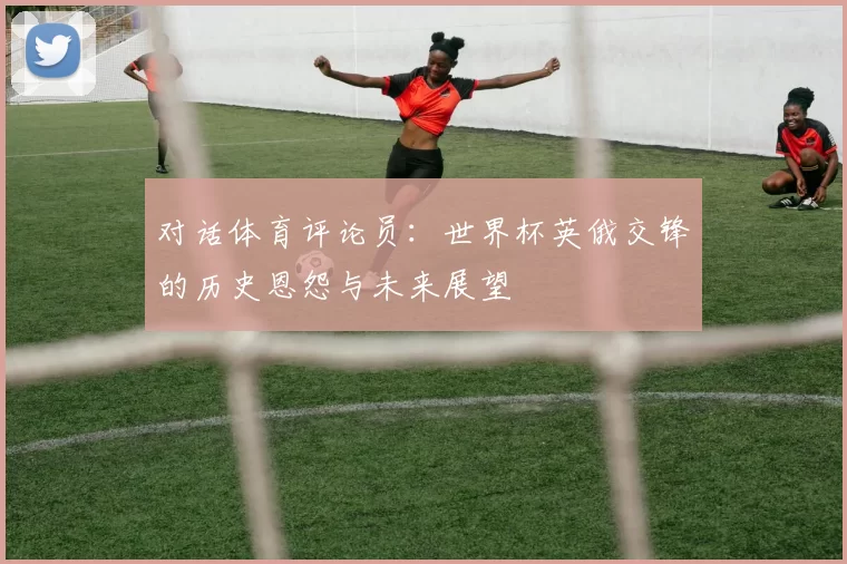 对话体育评论员：世界杯英俄交锋的历史恩怨与未来展望