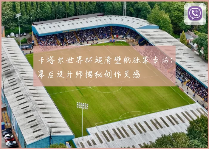 卡塔尔世界杯超清壁纸独家专访：幕后设计师揭秘创作灵感