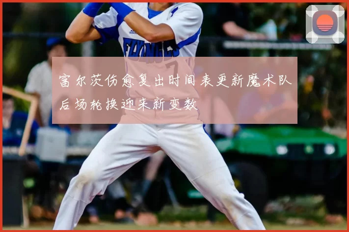 富尔茨伤愈复出时间表更新魔术队后场轮换迎来新变数