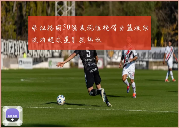 弗拉格前50场表现惊艳得分篮板助攻均超众星引发热议