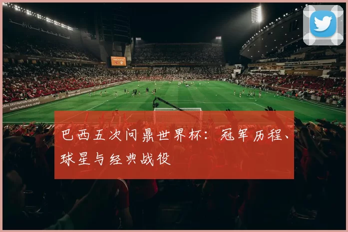 巴西五次问鼎世界杯：冠军历程、球星与经典战役