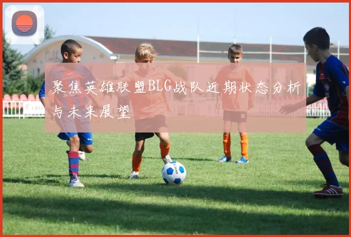 聚焦英雄联盟BLG战队近期状态分析与未来展望