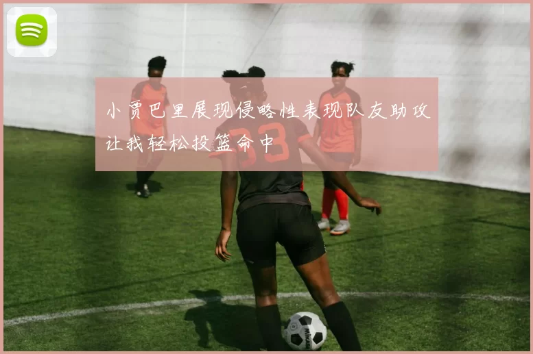小贾巴里展现侵略性表现队友助攻让我轻松投篮命中