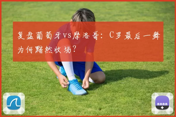 复盘葡萄牙vs摩洛哥:C罗最后一舞为何黯然收场?