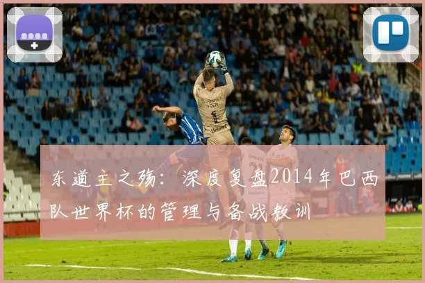东道主之殇:深度复盘2014年巴西队世界杯的管理与备战教训