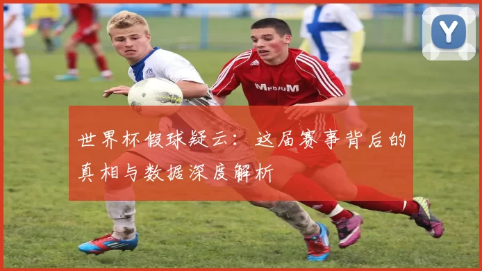世界杯假球疑云：这届赛事背后的真相与数据深度解析