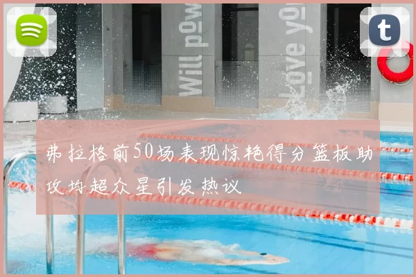 弗拉格前50场表现惊艳得分篮板助攻均超众星引发热议