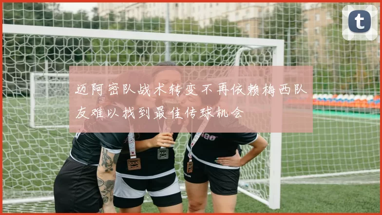 迈阿密队战术转变不再依赖梅西队友难以找到最佳传球机会