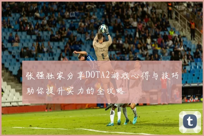 张强独家分享DOTA2游戏心得与技巧助你提升实力的全攻略