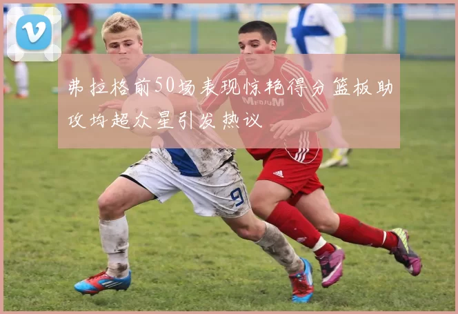 弗拉格前50场表现惊艳得分篮板助攻均超众星引发热议