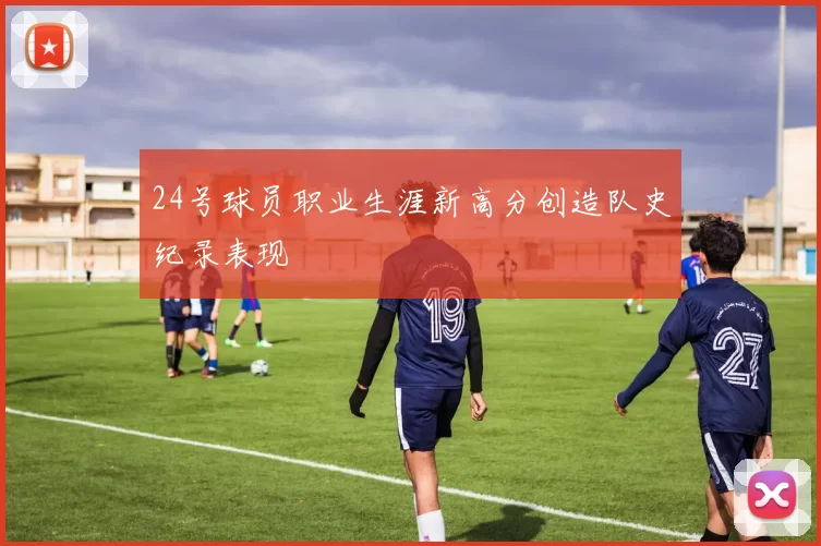 24号球员职业生涯新高分创造队史纪录表现