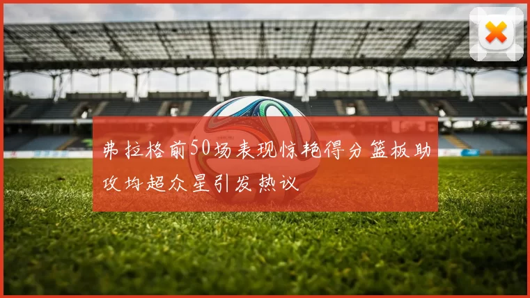 弗拉格前50场表现惊艳得分篮板助攻均超众星引发热议