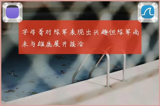 字母哥对绿军表现出兴趣但绿军尚未与雄鹿展开接洽