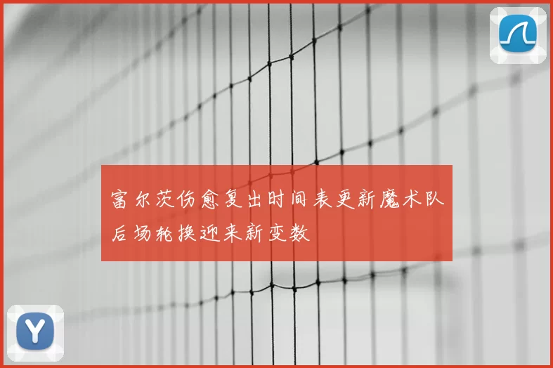 富尔茨伤愈复出时间表更新魔术队后场轮换迎来新变数