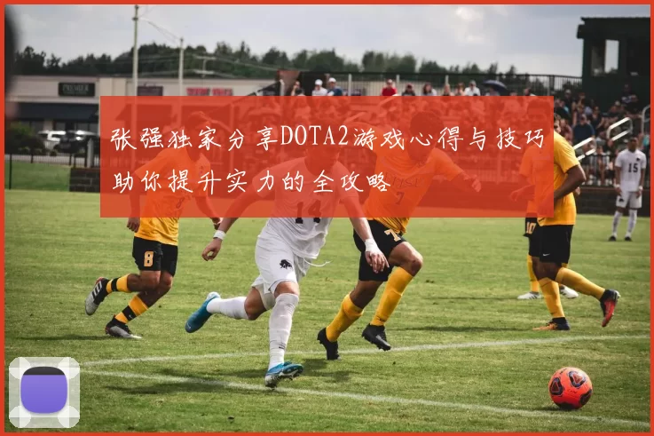 张强独家分享DOTA2游戏心得与技巧助你提升实力的全攻略