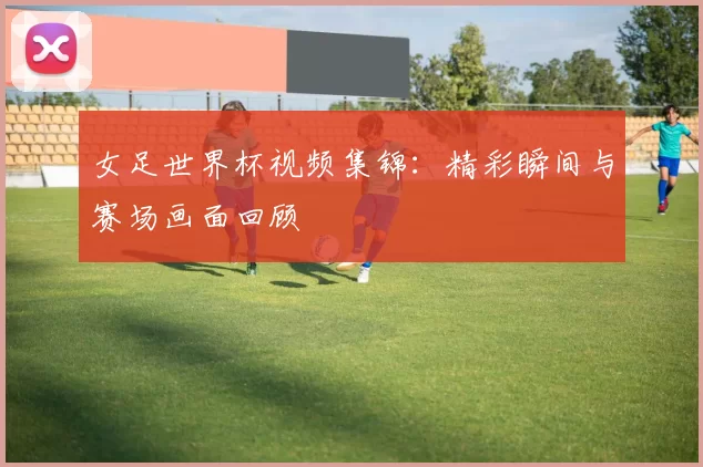 女足世界杯视频集锦:精彩瞬间与赛场画面回顾