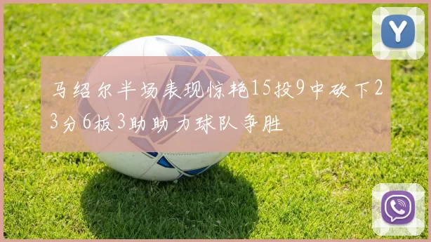 马绍尔半场表现惊艳15投9中砍下23分6板3助助力球队争胜