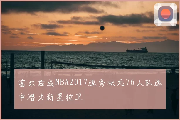 富尔兹成NBA2017选秀状元76人队选中潜力新星控卫