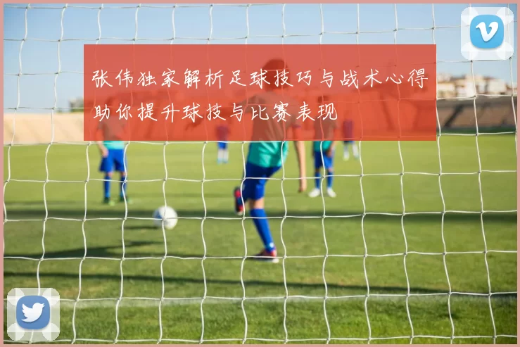 张伟独家解析足球技巧与战术心得助你提升球技与比赛表现