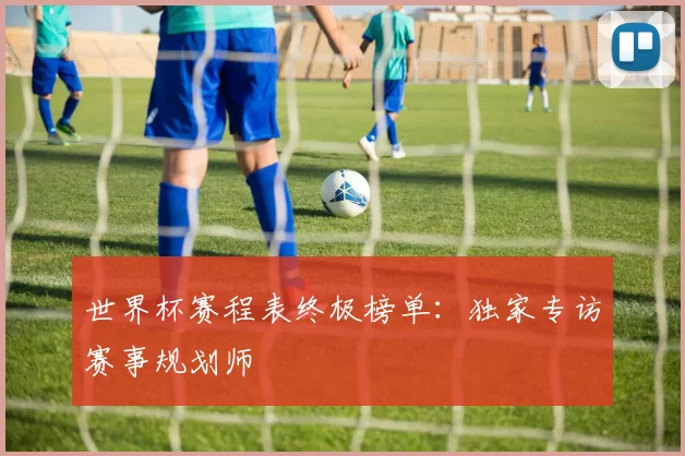 世界杯赛程表终极榜单:独家专访赛事规划师