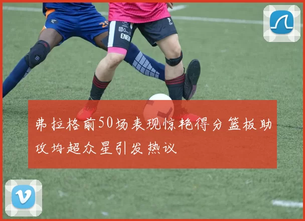 弗拉格前50场表现惊艳得分篮板助攻均超众星引发热议