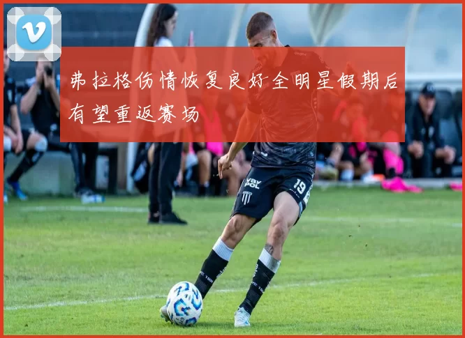 弗拉格伤情恢复良好全明星假期后有望重返赛场