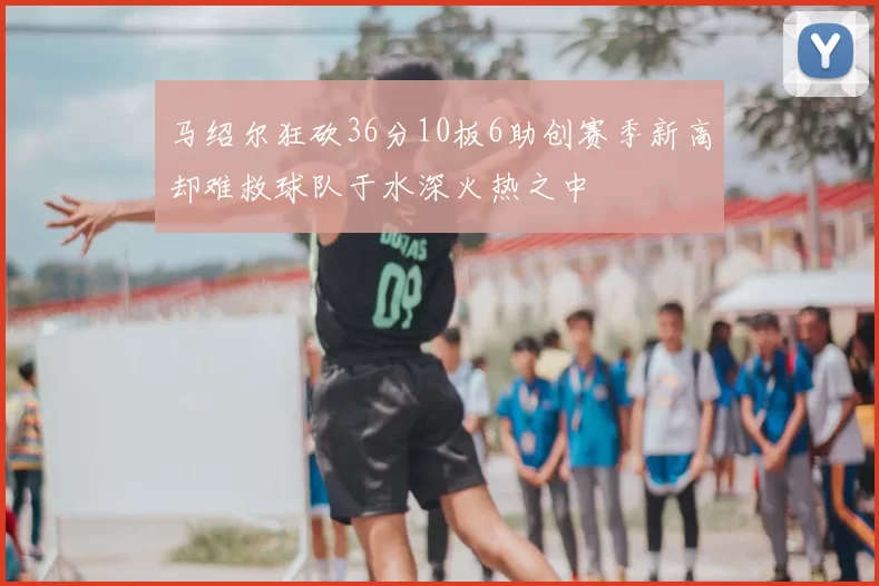 马绍尔狂砍36分10板6助创赛季新高却难救球队于水深火热之中