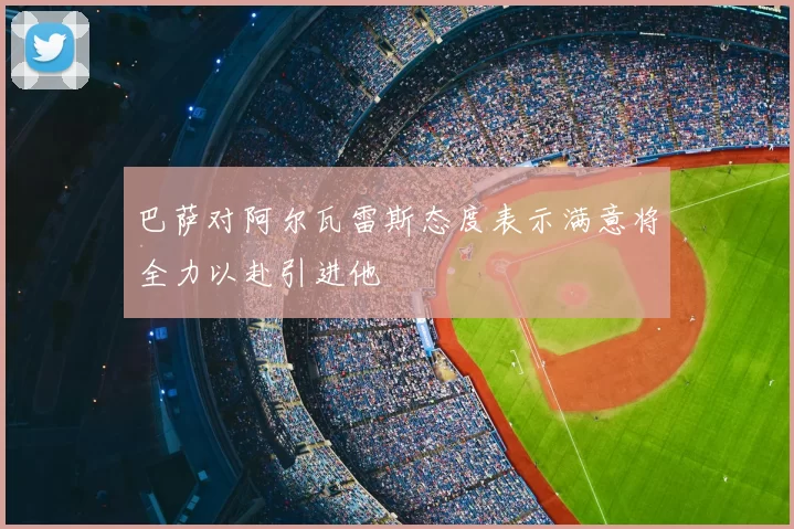 巴萨对阿尔瓦雷斯态度表示满意将全力以赴引进他