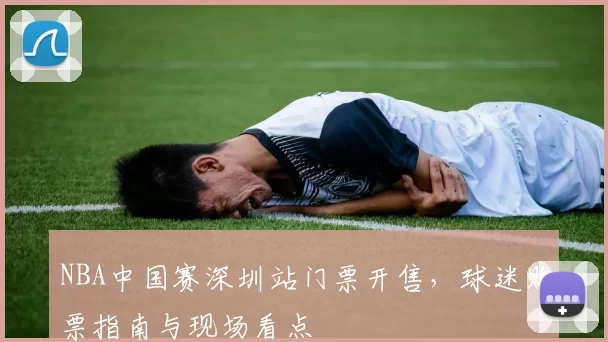 NBA中国赛深圳站门票开售，球迷购票指南与现场看点
