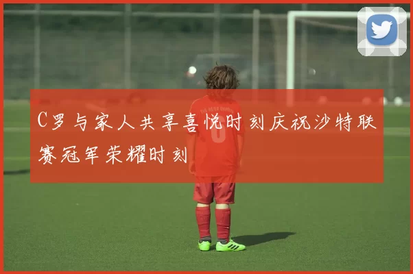 C罗与家人共享喜悦时刻庆祝沙特联赛冠军荣耀时刻