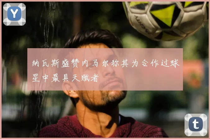 纳瓦斯盛赞内马尔称其为合作过球星中最具天赋者