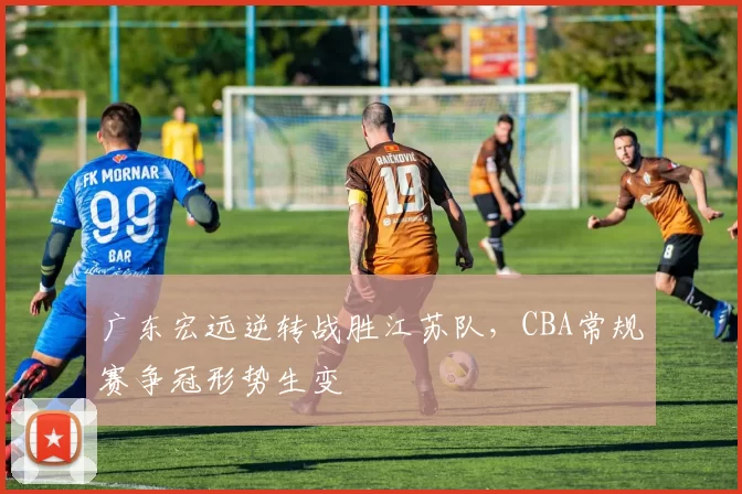 广东宏远逆转战胜江苏队,CBA常规赛争冠形势生变