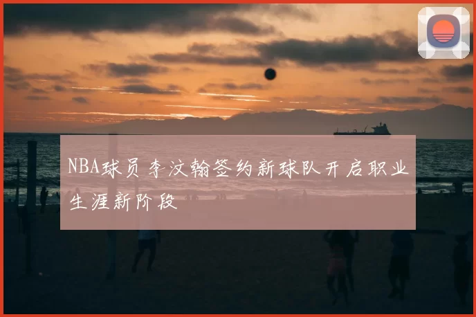 NBA球员李汶翰签约新球队开启职业生涯新阶段